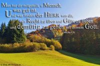 Man hat dir mitgeteilt, o Mensch, was gut ist. Und was fordert der HERR von dir, als Recht zu üben und Güte zu lieben und demütig zu gehen mit deinem Gott? (Micha 6,8)