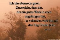 Ich bin ebenso in guter Zuversicht, dass der, der ein gutes Werk in euch angefangen hat, es vollenden wird bis auf den Tag Christi Jesu. (Philipper 1,6)