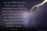 Und der HERR wird aus Zion brüllen und aus Jerusalem seine Stimme lassen hören, dass Himmel und Erde beben wird. Aber der HERR wird seinem Volk eine Zuflucht sein und eine Feste den Kindern Israel. (Joel 4,16)